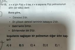 615. x = a için P(a) = 0. ise, x = a sayisina P(x) polinomunun
sıfırı (bir kökü) denir.
Buna göre,
Derecesi 2'dir.
En yüksek dereceli teriminin katsayısı 2'dir.
Sabit terimi 24'tür.
Sıfırlarından biri 3'tür.
koşullarını sağlayan bir polinomun diğer sıfırı kaç-
tır?
A) 6
●
●
B) 5
C) 4. D) 2
E) 1