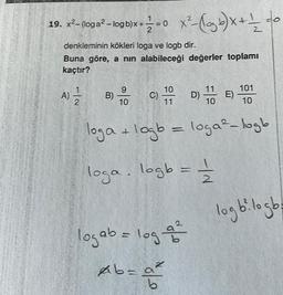 19. x²- (oga²-logb)x+1=0 X²-(og b) x + 1/ /_
denkleminin kökleri loga ve logb dir.
Buna göre, a nın alabileceği değerler toplamı
kaçtır?
A) 12/1/2
9
10
C)
10
11
logab = log a ²
of 5
D)
Ab=a²
10
loga + logb = loga²-logb
loga. logb = 1/2
E)
101
10
logb²i logb