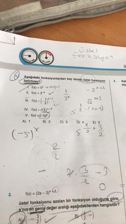 @
2.
(-5-) X
ÖLÇME
Aşağıdaki fonksiyonlardan kaç tanesi üstel fonksiyon
belirtmez?
2x+1
1. f(x) = 5x dopal
II. f(x) = 3x V
III. f(x) = (-2)****
IV. f(x)=(√2)x+3
V. f(x) =((-5)*
A) 1
A)
32
B) 2
12
1
3x
Üstel
fonksiyon
C) 3
x+3
√₂
1
2. (X+3)
52
D) 4 X
N|X²
52
2.3
t
E)
+
B) (¹0
, ∞
2
2
f(x) = (2a - 3)x+4)
üstel fonksiyonu azalan bir fonksiyon olduğuna göre,
a'nın en geniş değer aralığı aşağıdakilerden hangisidir?
-3
4.
Ü
Aşa
siy