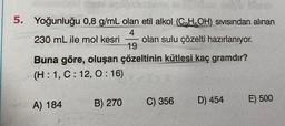 5. Yoğunluğu
230 mL ile mol kesri olan sulu çözelti hazırlanıyor.
Buna göre, oluşan çözeltinin kütlesi kaç gramdır?
(H: 1, C: 12, 0:16)
0,8 g/mL olan etil alkol (C,H,OH) SIVISından alınan
4
19
A) 184
B) 270
C) 356
D) 454
E) 500