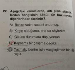 22. Aşağıdaki cümlelerde, altı çizili sözcük
lerden hangisinin kökü, tür bakımından
diğerlerinden farklıdır?
A) Bakıcı kadın, saatini unutmuş.
B) Kırgın olduğumu, ona da söyledim.
C) Gülünç durumlara düşüyorsun.
DY Kapsamlı bir çalışma değildi.
Yazmak, benim için vazgeçilmez bir uğ-
raştır.
heli
30