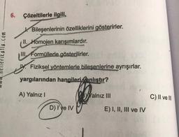 katla.com
6. Çözeltilerle ilgili,
Bileşenlerinin özelliklerini gösterirler.
II. Homojen karışımlardır.
III Formüllerle gösterilirler.
Fiziksel yöntemlerle bileşenlerine ayrışırlar.
yargılarından hangileri anlıştır?
A) Yalnız I
D) I've IV
Yalnız III
E) I, II, III ve IV
C) II ve III