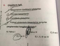 katla.com
6. Çözeltilerle ilgili,
Bileşenlerinin özelliklerini gösterirler.
II. Homojen karışımlardır.
III Formüllerle gösterilirler.
Fiziksel yöntemlerle bileşenlerine ayrışırlar.
yargılarından hangileri anlıştır?
A) Yalnız I
D) I've IV
Yalnız III
E) I, II, III ve IV
C) II ve III