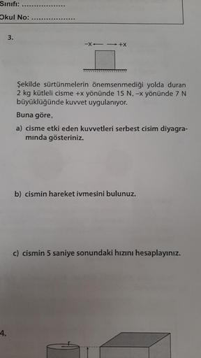 Sınıfı:
Okul No:
4.
3.
-X→→ +X
Şekilde sürtünmelerin önemsenmediği yolda duran
2 kg kütleli cisme +x yönünde 15 N, -x yönünde 7 N
büyüklüğünde kuvvet uygulanıyor.
Buna göre,
a) cisme etki eden kuvvetleri serbest cisim diyagra-
mında gösteriniz.
b) cismin h