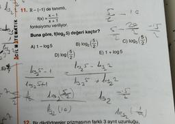 + b₂
2
E)
ACIL MATEMATIK
2
<2
D
11. R-{-1} de tanımlı,
X-1
X + 1
fonksiyonu veriliyor.
Buna göre, f(log, 5) değeri kaçtır?
B) log2
2 (152)
f(x)
=
A) 1 - log 5
log, 5-1
D) log (2)
MIN
2
-10
103,5- leg 2
13₂ 5 + 1og₂2
C) logs (2)
E) 1 + log 5
105₂ 5+1
A dos, 2
1₂ (16)
12. Bir dikdörtgenler prizmasının farklı 3 ayrıt uzunluğu,
132 las
4
2/4