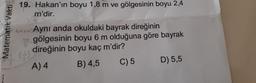 Matematik Vakti
19. Hakan'ın boyu 1,8 m ve gölgesinin boyu 2,4
m'dir.
4+x=2Aynı anda okuldaki bayrak direğinin
(-)
gölgesinin boyu 6 m olduğuna göre bayrak
direğinin boyu kaç m'dir?
B) 4,5
C) 5
A) 4
D) 5,5