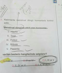 du
crilme
(rigt)
2. Kadınlarda menstrual döngü hormonlarla kontrol
edilir.
Menstrual döngüde etkili olan hormonlar,
T. Hipofiz
II. Tiroit
III. Folikül
IV. Böbrek
V. Plasenta
verilen bezlerin hangilerinde salgılanır?
A) I ve III
B) Hve IV
D) II, IV ve V
C) I, III ve V
E) I, I, IL VOIV
4. F