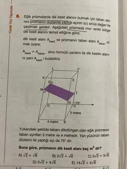 Yüzde Yüz Yayıncılık -
8. Eğik prizmalarda dik kesit alanını bulmak için taban ala-
nını prizmanın düzlemle yaptığı açının (a) sinüs değeri ile
çarpmak gerekir. Aşağıdaki prizmada mor renkli bölge
dik kesit alanını temsil ettiğine göre;
dik kesit alanı Akesit ve prizmanın taban alanı Ataban ol-
mak üzere;
Akesit = Ataban sina formülü yardımı ile dik kesitin alanı-
ni yani Akesit i bulabiliriz.
5 F
K
A
M
.
Sa
D
E
4 metre B
Yukarıdaki şekilde tabanı dikdörtgen olan eğik prizmanın
taban ayrıtları 3 metre ve 4 metredir. Yan yüzünün taban
düzlemi ile yaptığı açı da 75° dir.
F
D) 3√2 + 4√6
T
N 75°
C
3 metre
Buna göre, prizmanın dik kesit alanı kaç m² dir?
A) √2 + √6
C) 3√2+ 3√6
B) 2√2 + √6
E) 14√2+ 4√6
8 C