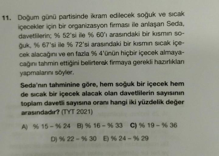 11. Doğum günü partisinde ikram edilecek soğuk ve sıcak
içecekler için bir organizasyon firması ile anlaşan Seda,
davetlilerin; % 52'si ile % 60'ı arasındaki bir kısmın so-
ğuk, % 67'si ile % 72'si arasındaki bir kısmın sıcak içe-
cek alacağını ve en fazla