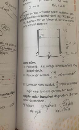 de +q yüklü bir
O noktalan ara
iriliyor.
Oo
cYalnız
II ve III
O
asında potan
NO
C
E) OP
A) Yalnız I
D) I ve III
+q
Paralel levhalar arasında pozitif levhadan ser-
best bırakılan m kütlesindeki +q yüklü parça-
cık, doğrusal bir yol izleyerek bir süre sonra
karşı levhaya çarpıyor.
2Y
d
I ve Il
E) I, II ve III
D) I ve Ill
B) Yalnız II
9.€
11
F
V.9.2
J
Palme Yayı
Fm.a
va
Buna göre;
1. Parçacığın kazandığı kinetik enerji V-q
değerindedir.
V.q
II. Parçacığın ivmesi, değerindedik
2d.m
d
III. Levhalar arası uzaklık yapılırsa parça-
2
cığın karşı levhaya çarpma hızı azalır.
yargılarından hangileri doğrudur? (Sürtün-
meler önemsizdir.)
A) Yalnız I
I yell
E) I, II ve III