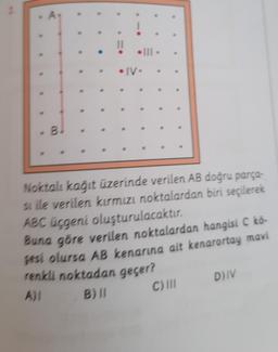 A
• III •
• IV •
Noktalı kağıt üzerinde verilen AB doğru parça-
si ile verilen kırmızı noktalardan biri seçilerek
ABC üçgeni oluşturulacaktır.
Buna göre verilen noktalardan hangisi C kō-
gesi olursa AB kenarına ait kenarortay mavi
renkli noktadan geçer?
A)I
B) II
C) III
D) IV