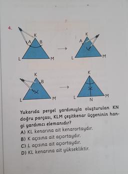 4.
L
K
A B
K
B
M
M
L
K
K
M
B) K açısına ait açıortaydır.
C) L açısına ait açıortaydır.
D) KL kenarına ait yüksekliktir.
M
N
Yukarıda pergel yardımıyla oluşturulan KN
doğru parçası, KLM çeşitkenar üçgeninin han-
gi yardımcı elemanıdır?
A) KL kenarına ait kenarortaydır.