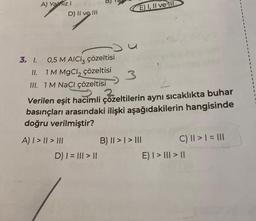 3. 1.
A) Yalnız I
D) II ve III
0,5 M AICIz çözeltisi
II. 1 M MgCl₂ çözeltisi
III. 1M NaCl çözeltisi
A) | > || > |||
3
3
Verilen eşit hacimli çözeltilerin aynı sıcaklıkta buhar
basınçları arasındaki ilişki aşağıdakilerin hangisinde
doğru verilmiştir?
E) I, II ve III
D) | = ||| > ||
B) II > | > |||
C) || > | = |||
E) I > III > II