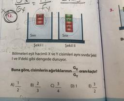 12.
GY
A)
2
SIVI
2
Şekil 1
Şekil II
´ Bölmeleri eşit hacimli X ve Y cisimleri aynı sıvıda Şekil
I ve Il'deki gibi dengede duruyor.
Buna göre, cisimlerin ağırlıklarının.
B)
fy.
2
3
SIVI
C)_3
4
Gx
-oranı kaçtır?
Gy
D) 1
E) 3
|~
2
3.
B