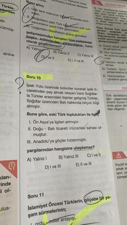 Türkle-
kilerden
dır.
rütmüş-
dinîne
Q
<ları-
inde
li ol-
ulus-
Buna göre;
1. Gok tanrı inancının Cililer arasında yayıl-
ması,
A) Yalnız
umlarla kültürel etkileşim
toplumla karşı-
II. Moğolların eski Türk hukukunun pek çok
kanunlarını yazılı hale getirmeleri,
. Uygurların Maniheizm dinine girmeleri
gelişmelerinden hangileri Türk kültürünün
başka kültürlerden etkilendiğine... kanıt
olarak göşterilemez?
C
B) Yalnız II
D) Ive Il
C) Yalnız III
E) I, II ve III
D) I ve III
ÇÖZÜMLÜ ÖRNEK
ilk Türk devletlerinde hukuku
melini ve kaynağını gelenekl
alan sözlü hukuk kurallan d
"töre" oluşturmuştur. Töre;
düzeni sağlayan örf, adet, c
ve ahlaki değerlerden bes
ortaya çıkmıştır.
Islam Öncesi Türk devle
görülen
aşağıdaki
lardan hangisinin töre
uy
doğrultusunda hareket
pozitif ayrımcılığın yaşa
göstermektedir?
A) Önemli devlet işlerin
da görüşülmesi
B) Ülke topraklarının ha
leri arasında paylaş
mesi
Soru 10
İpek Yolu üzerinde koloniler kurarak ipek ti-
caretinden pay almak isteyen İranlı Soğdlar-
la Türkler arasındaki ilişkiler gelişmiş Türkler,
Soğdlar üzerinden Batı hakkında birçok bilgi
almıştır.
E) II ve III
Buna göre, eski Türk toplulukları ile ilgili,
I. Ön Asya'ya ilgileri artmıştır.
II. Doğu-Batı ticareti mücadele sahası ol-
muştur.
III. Anadolu'ya göçler hızlanmıştır.
yargılarından hangisine ulaşılamaz?
A) Yalnız I
B) Yalnız III
CY Hatunun devlet is
alması
D) Türklerin Çin'in
yerleşmelerine iz
E) Hükümdarların
yönetime gelmes
ÇÖZ
Türk devletlerinc
liğin yaşanmad
önemli durum h
rinde görev alm
rilen değerdir.
C) I ve II
Soru 11
Islamiyet Öncesi Türklerin, göçebe bir ya-
şam sürmelerinin;
I ordu-millet anlayışı,
A
Pozitif es
erkek es
ların ya
bilmesi