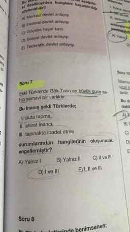 niz III
01
ok
3
?
|
aşağıda-
Bu
ki özelliklerden hangisini kazandırdığı
söylenebilir?
A) Merkezi devlet anlayışı
B) Federal devlet anlayışı
C) Göçebe hayat tarzı
D) Sosyal devlet anlayışı
E) Teokratik devlet anlayışı
Soru 7
Eski Türklerde Gök Tanrı en büyük güce sa-
hip semavi bir varlıktır.
Bu inanış şekli Türklerde;
Soru 8
1. puta tapma,
II. ahiret inancı,
III. tapınakta ibadet etme
durumlarından hangilerinin oluşumunu
engellemiştir?
A) Yalnız I
B) Yalnız II
D) I ve III
erinde;
1. hukuk devies
H-talk devlet,
III. teokratik d
E) I, II ve III
anlayışlarınd
savunulabili
A) Yalniz
C) II ve III
Lulatorinde benimsenen;
D)
Soru 10
Islamiye
uzun ö
lardır.
Bu du
dakil
ALV
B) C
C)
D)
E