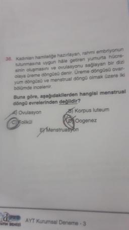 36. Kadinlan hamileliğe hazırlayan, rahmi embriyonun
tutunmasına uygun hale getiren yumurta hücre-
sinin oluşmasını ve ovulasyonu sağlayan bir dizi
olaya üreme döngüsü denir. Üreme döngüsü ovar-
yum döngüsü ve menstrual döngü olmak üzere iki
bölümde incelenir.
Buna göre, aşağıdakilerden hangisi menstrual
döngü evrelerinden değildir?
8) Korpus luteum
Oogenez
A) Ovulasyon
C) Folikül
aPRO
AN DENİZ
EXMenstruasyon
AYT Kurumsal Deneme - 3