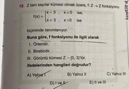 18. Z tam sayılar kümesi olmak üzere, f: Z → Z fonksiyonu
[x-3, x≤0 ise,
[x+3, x>0 ise
f(x) =
biçiminde tanımlanıyor.
Buna göre, f fonksiyonu ile ilgili olarak
1. Örtendir. X
II. Birebirdir.
III. Görüntü kümesi Z - {0, 3}'tür.
ifadelerinden hangileri doğrudur?
A) Yalnız
B) Yalnız II
7
D) I ve Il
E) II ve III
C) Yalnız III