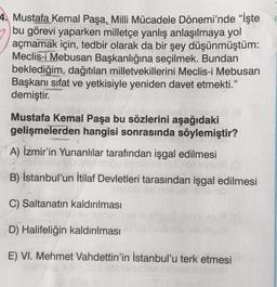 4. Mustafa Kemal Paşa, Milli Mücadele Dönemi'nde "İşte
bu görevi yaparken milletçe yanlış anlaşılmaya yol
açmamak için, tedbir olarak da bir şey düşünmüştüm:
Meclis-i Mebusan Başkanlığına seçilmek. Bundan
beklediğim, dağıtılan milletvekillerini Meclis-i Mebusan
Başkanı sıfat ve yetkisiyle yeniden davet etmekti."
demiştir.
com
Mustafa Kemal Paşa bu sözlerini aşağıdaki
gelişmelerden hangisi sonrasında söylemiştir?
A) İzmir'in Yunanlılar tarafından işgal edilmesi
un (O
B) İstanbul'un İtilaf Devletleri tarasından işgal edilmesi
C) Saltanatın kaldırılması
D) Halifeliğin kaldırılması
E) VI. Mehmet Vahdettin'in İstanbul'u terk etmesi