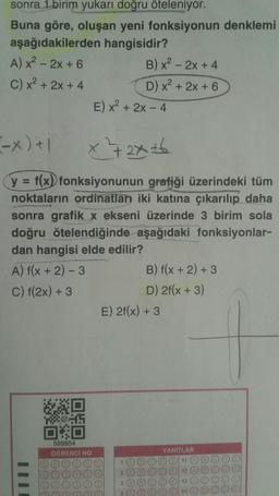 sonra 1 birim yukarı doğru öteleniyor.
Buna göre, oluşan yeni fonksiyonun denklemi
aşağıdakilerden hangisidir?
A) x² - 2x + 6
C) x²+2x+4
III
(-x)+1
x²+2x+6
y = f(x) fonksiyonunun grafiği üzerindeki tüm
noktaların ordinatlan iki katına çıkarılıp daha
sonra grafik x ekseni üzerinde 3 birim sola
doğru ötelendiğinde aşağıdaki fonksiyonlar-
dan hangisi elde edilir?
A) f(x + 2) - 3
C) f(2x) + 3
WXD
XⓇ45
00
599954
ÖĞRENCİ NO
E) x² + 2x - 4
B) x² - 2x + 4
D) x²+2x+6
1
E) 2f(x) + 3
2
3
B) f(x + 2) + 3
D) 2f(x + 3)
YANITLAR