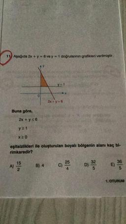 11. Aşağıda 2x + y = 6 ve y = 1 doğrularının grafikleri verilmiştir.
Buna göre,
2x + y≤6
y21
x20
A)
eşitsizlikleri ile oluşturulan boyalı bölgenin alanı kaç bi-
rimkaredir?
D) 3/1/20
15
N/2
X 1
B) 4
2x+y=6
25
C) 20
E)
36
5
1. OTURUM