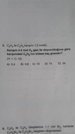 5. C₂H4 ile C₂H karışımı 1,2 moldür.
Karışım 0.4 mol H₂ gazı ile doyurulduğuna göre
karışımdaki C₂H6'nın kütlesi kaç gramdır?
(H: 1, C: 12)
A) 0,4 B) 0,8 C) 10 D) 15 E) 24
6. C3H6 ile C₂H4 bileşiklerine 1,1 mol Br₂ katılarak
C₂H6Br₂ ile C3H4Br4 bileşikleri oluşmaktadır.