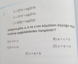 2
a = 2018 + log2018
b=2019 + log2019
c=2020 + log2020
olduğuna göre, a, b ve c'nin küçükten büyüğe doğru
sıralanışı aşağıdakilerden hangisidir?
A) a<b<c
C) b<c<a
E) c < a <b
B) a < c < b
D) c < b < a