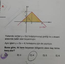 8.
4
B) 3
2
0
2
Yukarıda verilen y = f(x) fonksiyonunun grafiği ile x ekseni
arasında kalan alan boyanmıştır.
Aynı işlem y = f(x + 4) fonksiyonu için de yapılıyor.
Buna göre, iki kere boyanan bölgenin alanı kaç birim
kare olur?
A) 2
6
y = f(x)
C) 4
D) 5
E) 6