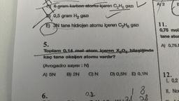 6 gram karbon atornu-içeren CH₂ gazi
0,5 gram H₂ gazi
E) 3N tane hidrojen atomu içeren C₂H gazı
5.
Toplam 0.14 mol atom içeren X.O. bileşiğinde
kaç tane oksijen atomu vardır?
(Avogadro sayısı : N)
A) 5N
B) 2N
6.
C) N
O₁R
D) 0,5N E) 0,1N
1 8
0,8
AY2
E
E
11.
0,75 mol
tane ator
A) 0,75
12.
1. 0,2
11. No