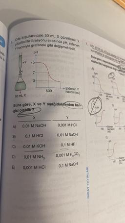 si ile
3.
5.
Oda koşullarındaki 50 mL X çözeltisinin Y
çözeltisi ile titrasyonu sırasında pH, eklenen
Y hacmiyle grafikteki gibi değişmektedir.
50 mL X
>Y
A)
B)
C)
D)
E)
pH
12
7
3
Buna göre, X ve Y aşağıdakilerden han-
gisi olabilir?
X
0,01 M NaOH
0,1 M HCI
0,01 M KOH
HJT M10 (8
6.0
→→Eklenen Y
0,01 M NH3
0,001 M HCI
500
hacmi (mL)
Y
0,001 M HCI
0,01 M NaOH
00 0,1 M HF
0,001 M H₂CO3
0,1 M NaOH
7. 0,01 M 100 ml HCI su 101
sulu çözeltisi ile ode kaa
MİRAY YAYINLARI
Buna göre, olaya trasyon
dakilerden hangisinde doğru
A)
12
PH
2
pH
100
100
Eklenen
asit hacmi 200
(mL)
Eklenen
baz hacmi
(mL)
E
pH
100
200
Eklenen
baz hacm
(ml)