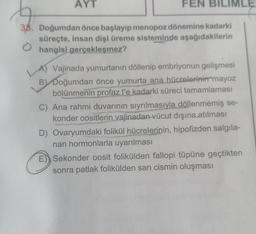 AYT
FEN BILI MLE
38. Doğumdan önce başlayıp menopoz dönemine kadarki
süreçte, insan dişi üreme sisteminde aşağıdakilerin
Ⓒhangisi gerçekleşmez?
A) Vajinada yumurtanın döllenip embriyonun gelişmesi
B) Doğumdan önce yumurta ana hücrelerinin mayoz
bölünmenin profaz l'e kadarki süreci tamamlaması
C) Ana rahmi duvarının sıyrılmasıyla döllenmemiş se-
konder oositlerin vajinadan vücut dışına.atılması
D) Ovaryumdaki folikül hücrelerinin, hipofizden salgıla-
nan hormonlarla uyarılması
E Sekonder oosit folikülden fallopi tüpüne geçtikten
sonra patlak folikülden sarı cismin oluşması