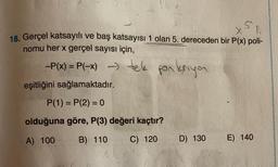 N
18. Gerçel katsayılı ve baş katsayısı 1 olan 5. dereceden bir P(x) poli-
nomu her x gerçel sayısı için,
-P(x) = P(-x) -> tek fonksiyon
eşitliğini sağlamaktadır.
P(1) = P(2) = 0
olduğuna göre, P(3) değeri kaçtır?
A) 100
B) 110
C) 120
D) 130
E) 140