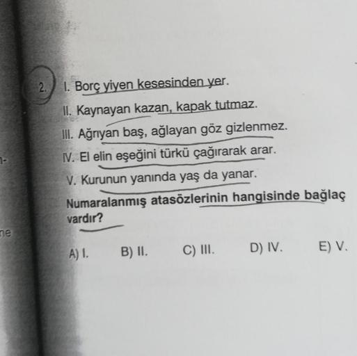 ne
2. 1. Borç yiyen kesesinden yer.
II. Kaynayan kazan, kapak tutmaz.
III. Ağrıyan baş, ağlayan göz gizlenmez.
IV. El elin eşeğini türkü çağırarak arar.
V. Kurunun yanında yaş da yanar.
Numaralanmış atasözlerinin hangisinde bağlaç
vardır?
A) I. B) II.
C) I