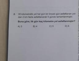 2. 35 kilometrelik yol her gün bir önceki gün asfaltlanan yol-
dan 2 km fazla asfaltlanarak 5 günde tamamlanmıştır.
Buna göre, ilk gün kaç kilometre yol asfaltlanmıştır?
A) 3
B) 4
C) 5
D) 6
Değerlendirme ve Sinay Hizmet
Neme