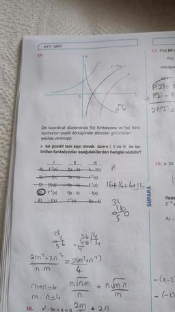 15.
AYT/MAT
16.
Dik koordinat düzleminde f(x) fonksiyonu ve f(x) fonk-
siyonunun çeşitli dönüşümler altındaki görüntüleri
şekilde verilmiştir.
k bir pozitif tam sayı olmak üzere I, II ve III ile be-
lirtilen fonksiyonlar aşağıdakilerden hangisi olabilir?
10
28
S
2m²420
n.m
A) F¹(x)
B) 1(x)
G) 1(x)|
(D) f¹(x) f(x-k) -f(x)
E) -f(x) _f¹(x) f(x_k)
O
m+n=6
m. n=4
2
||
f(x-k) k-f(x)
+(x-k) +¹(x)
**** 1¹(x) 16+16+6+12
Sobota
= 2(m²+n²)
4
M√m
x² - 6x + 4 = 0
n
2m
11
32
+20
16
S
+ num.n
P(2) F
P(2)
-0
21(27=
+
17. P(x) bir p
P(x)
olduğur
SUPARA
18. a bir
ifade
2-4c
A) -
-(x-2)
- (-2)