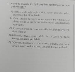 1. Aşağıda makale ile ilgili yapılan açıklamaların han-
gisi yanlıştır?
A) Makalelerde ağırbaşlı, ciddi, kolay anlaşılır, yalın,
pürüzsüz bir dil kullanılır.
B) Öne sürülen düşünce ve tez nesnel bir nitelikle ele
alınıp belge ve araştırma verilerinden yararlanılarak
kanıtlanır.
C) Söz oyunlarına başvurularak düşünceler dolaylı yol-
dan aktarılır.
D) Bilimsel, sosyal, siyasi, edebî olmak üzere her türlü
konuda makale yazılabilir.
E) Öğretici, bilgilendirici metin türü olduğu için daha
çok açıklayıcı ve kanıtlayıcı anlatım biçimi kullanılır.