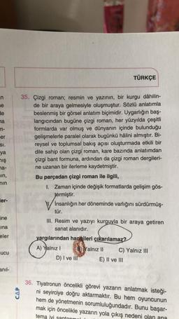 n
e
de
a
m-
er
SI.
ya
mış
na-
in,
nin
er-
ine
ina
eler
ucu
anil-
CAP
35. Çizgi roman; resmin ve yazının, bir kurgu dâhilin-
de bir araya gelmesiyle oluşmuştur. Sözlü anlatımla
beslenmiş bir görsel anlatım biçimidir. Uygarlığın baş-
langıcından bugüne çizgi roman, her yüzyılda çeşitli
formlarda var olmuş ve dünyanın içinde bulunduğu
gelişmelerle paralel olarak bugünkü hâlini almıştır. Bi-
reysel ve toplumsal bakış açısı oluşturmada etkili bir
dile sahip olan çizgi roman, kare bazında anlatımdan
çizgi bant formuna, ardından da çizgi roman dergileri-
ne uzanan bir ilerleme kaydetmiştir.
Bu parçadan çizgi roman ile ilgili,
1. Zaman içinde değişik formatlarda gelişim gös-
termiştir.
İnsanlığın her döneminde varlığını sürdürmüş-
tür.
III. Resim ve yazıyı kurguyla bir araya getiren
sanat alanıdır.
yargılarından hangileri çıkarılamaz?
A) Yalnız I
B) Yalnız II
TÜRKÇE
D) I ve III
C) Yalnız III
E) II ve III
36. Tiyatronun öncelikli görevi yazarın anlatmak isteği-
ni seyirciye doğru aktarmaktır. Bu hem oyuncunun
hem de yönetmenin sorumluluğundadır. Bunu başar-
mak için öncelikle yazarın yola çıkış nedeni olan ana
tema ivi santanm