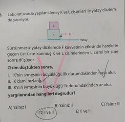 2. Laboratuvarda yapılan deney K ve L cisimleri ile yatay düzlem-
de yapılıyor.
L
K D F
A) Yalnız I
Sürtünmesiz yatay düzlemde F kuvvetinin etkisinde harekete
geçen üst üste konmuş K ve L cisimlerinden L cismi bir süre
sonra düşüyor.
Cisim düştükten sonra,
I. K'nin ivmesinin büyüklüğü ilk durumdakinden fazla olur.
II. K cismi hızlanır
III. K'nin ivmesinin büyüklüğü ilk durumdakinden az olur.
yargılarından hangileri doğrudur?
Yatay
D) I ve Il
B) Yalnız II
E) II ve III
C) Yalnız III