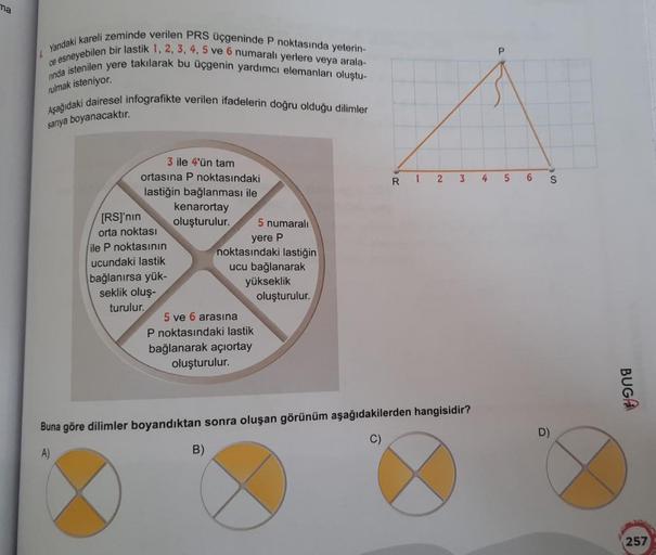 ma
Yandaki kareli zeminde verilen PRS üçgeninde P noktasında yeterin-
ce esneyebilen bir lastik 1, 2, 3, 4, 5 ve 6 numaralı yerlere veya arala-
ninda istenilen yere takılarak bu üçgenin yardımcı elemanları oluştu-
rulmak isteniyor.
Aşağıdaki dairesel infog