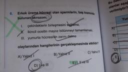 6.
Erkek üreme hücresi olan spermlerin, baş kısmında
bulunan akrozom;
I. çekirdeklerin birleşmesini sağlama,
M. ikincil oositin mayoz bölünmeyi tamamlaması,
III. yumurta hücresinin zarını delme
olaylarından hangilerinin gerçekleşmesinde etkilidir?
A) Yalnız 1
Viel B) Yalnız
D) Ive III
1
C) Yalnız III
E) I, II ve Ill
Bu öz
olanlar aşağ
verilmiştir?
laign
A)
B)
D)
E)
Yur