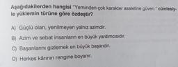 Aşağıdakilerden hangisi "Yeminden çok karakter asaletine güven." cümlesiy-
le yüklemin türüne göre özdeştir?
A) Güçlü olan, yenilmeyen yalnız azimdir.
B) Azim ve sebat insanların en büyük yardımcısıdır.
C) Başarılarını gizlemek en büyük başarıdır.
D) Herkes kârının rengine boyanır.