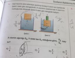 Q
1. Eşit hacimli dört bölmeye ayrılmış türdeş X cismi sıvı içerisinde
Şekil I deki gibi dengededir. X cisminin üzerine katı Y cismi ko-
nulduğunda düzenek Şekil II deki gibi dengede kalıyor.
2
Y
tır?
m/5
1.
A) 12/24
SIVI
X
B)
yer
Şekil I
Şekil II
X cismin ağırlığı Gx, Y ninki ise Gy olduğuna göre,
u
SIVI
C)=1/12
Sıvıların Kaldırma K
X
yer
D) ²2/23
2
Gx kaç
Gy
3.
ys