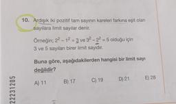 22231205
10. Ardışık iki pozitif tam sayının kareleri farkına eşit olan
sayılara limit sayılar denir.
Örneğin; 2² - 1² = 3 ve 32 -22 = 5 olduğu için
3 ve 5 sayıları birer limit sayıdır.
Buna göre, aşağıdakilerden hangisi bir limit sayı
değildir?
A) 11 B) 17 C) 19
D) 21
E) 28