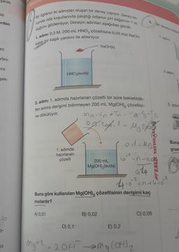 şarak
Ha)
erden
ez.
artırır.
Cırır.
şek-
0-
10
Notri
Bir öğrenci iki adımdan oluşan bir deney yapıyor. Deney so-
nunda oda koşullarında çalıştığı ortamın pH değerinin 7 ol-
duğunu gözlemliyor. Deneyin adımları aşağıdaki gibidir.
1. adım: 0,3 M, 200 mL HNO3 çözeltisine 0,04 mol NaOH
katısı bir kaşık yardımı ile ekleniyor.
HNO3(suda)
2. adım: 1. adımda hazırlanan çözelti bir süre bekletildik-
ten sonra derişimi bilinmeyen 200 mL Mg(OH)₂ çözeltisi-
ne dökülüyor.
A) 0,01
mg+2
1. adımda
hazırlanan
çözelti
NaOH(k)
D) 0,1
MANATA = MB.VB-TB
ogiros.
MB253
200 mL
Mg(OH)₂ (suda)
B) 0,02
1
410-2
Buna göre kullanılan Mg(OH)₂ çözeltisinin derişimi kaç
molardır?
E) 0,2
01 = MB²
ESEN YAYINLA
10²²_n+0₁0
0,24
+ 2OH →→ Mg(OH) ₂
>
2
Bir deneyin basam
10 =144115
C) 0,05
1. adim.
2.adim:
3. adim
Buna
gram