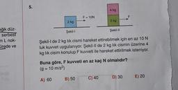 eğik düz-
serbest
mL nok-
ürede ve
5.
2 kg
F = 10N
B) 50
4 kg
2 kg
C) 40
Şekil-I
Şekil-l de 2 kg lik cismi hareket ettirebilmek için en az 10 N
luk kuvvet uygulanıyor. Şekil-II de 2 kg lik cismin üzerine 4
kg lik cisim konulup F kuvveti ile hareket ettirilmek isteniyor.
Şekil-II
Buna göre, F kuvveti en az kaç N olmalıdır?
(g = 10 m/s²)
A) 60
F
D) 30
E) 20