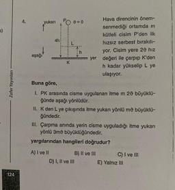 5)
Zafer Yayınları
124
4.
aşağı
yukarı = 0
4h
K
Hava direncinin önem-
senmediği ortamda m
kütleli cisim P'den ilk
hızsız serbest bırakılı-
yor. Cisim yere 20 hız
mm yer değeri ile çarpıp K'den
h kadar yükselip L ye
ulaşıyor.
Buna göre,
1. PK arasında cisme uygulanan itme m 20 büyüklü-
ğünde aşağı yönlüdür.
A) I ve II
II. K den L ye çıkışında itme yukarı yönlü mů büyüklü-
ğündedir.
III. Çarpma anında yerin cisme uyguladığı itme yukarı
yönlü 3mü büyüklüğündedir.
yargılarından hangileri doğrudur?
D) I, II ve III
B) II ve III
C) I ve III
E) Yalnız III