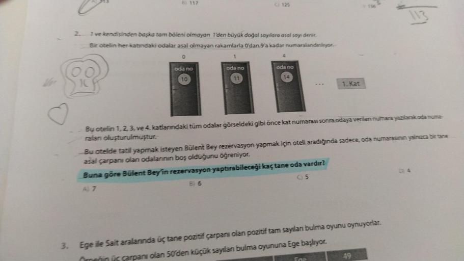 B) 117
2. 1 ve kendisinden başka tam böleni olmayan 1'den büyük doğal sayılara asal sayı denir.
Bir otelin her katındaki odalar asal olmayan rakamlarla O'dan 9'a kadar numaralandırılıyor.
0
oda no
10
1
C) 125
oda no
4
oda no
14
1. Kat
Bu otelin 1, 2, 3, ve