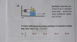 14.
Yer
X
1 kg y
4 kg
F = 18N
B) 2
Şekildeki sistemde yal-
nızca X ve Y cisimleri
arasında sürtünme
olup sürtünme katsa-
yısı 0,4 tür.
Y cismi 18N luk bir kuvvetle çekilirse X cisminin ivmesi
kaç m/s² olur ? (g = 10 m/s²)
A) 12/22
C) 4
D) 6 E) 8.