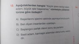 12. Aşağıdakilerden hangisi "Küçük işlere takılıp kalan
adam, büyük işler başaramaz." cümlesiyle yüklemin
türüne göre özdeştir?
A) Başarılarımı işlerimi vaktinde yapmaya borçluyum.
B) Ben diyen insanlardan uzaklaşın.
C) Başlangıcı parlak olanın sonu da parlaktır.
D) Basit adam, karmaşık adamdan daha korku verici-
dir.
O Serisi Ⓡ
14.