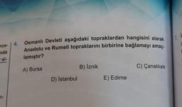 nce-
nda
ral-
n-
4.
Osmanlı Devleti aşağıdaki topraklardan hangisini alarak
Anadolu ve Rumeli topraklarını birbirine bağlamayı amaç-
lamıştır?
A) Bursa
D) İstanbul
B) İznik
E) Edirne
C) Çanakkale
7.
C